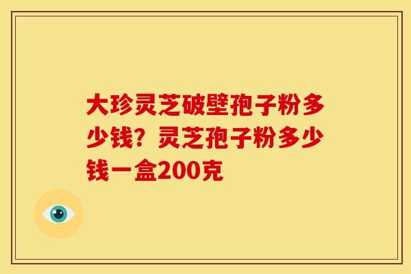 大珍灵芝破壁孢子粉多少钱?灵芝孢子粉多少钱一盒200克 大珍灵芝破壁孢子粉多少钱?灵芝孢子粉多少钱一盒200克