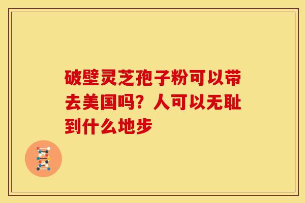 破壁灵芝孢子粉可以带去美国吗?人可以无耻到什么地步 破壁灵芝孢子粉可以带去美国吗?人可以无耻到什么地步