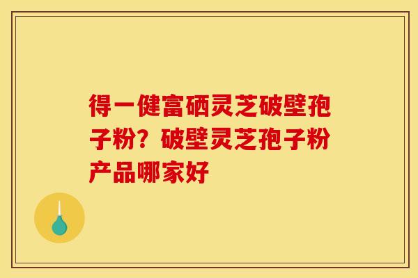 得一健富硒灵芝破壁孢子粉?破壁灵芝孢子粉产品哪家好 得一健富硒灵芝破壁孢子粉?破壁灵芝孢子粉产品哪家好
