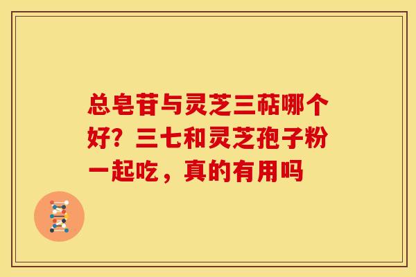 总皂苷与灵芝三萜哪个好?三七和灵芝孢子粉一起吃,真的有用吗 总皂苷与灵芝三萜哪个好?三七和灵芝孢子粉一起吃,真的有用吗