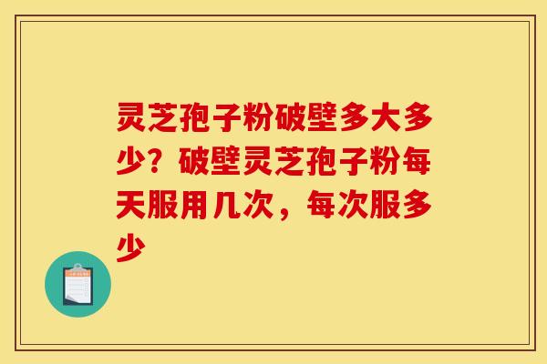 灵芝孢子粉破壁多大多少？破壁灵芝孢子粉每天服用几次，每次服多少