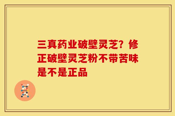 三真药业破壁灵芝?修正破壁灵芝粉不带苦味是不是正品 三真药业破壁灵芝?修正破壁灵芝粉不带苦味是不是正品