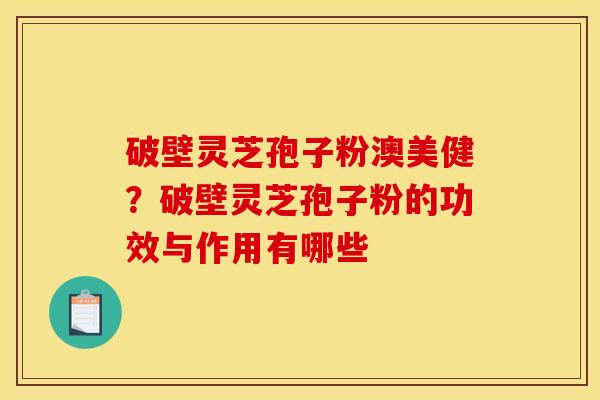 破壁灵芝孢子粉澳美健?破壁灵芝孢子粉的功效与作用有哪些 破壁灵芝孢子粉澳美健?破壁灵芝孢子粉的功效与作用有哪些