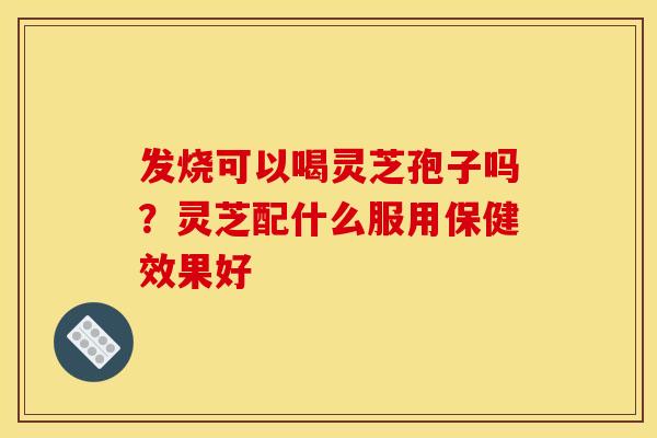 发烧可以喝灵芝孢子吗？灵芝配什么服用保健效果好