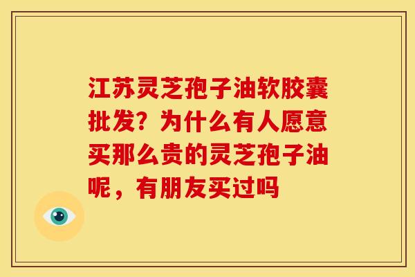 江苏灵芝孢子油软胶囊批发?为什么有人愿意买那么贵的灵芝孢子油呢,有朋友买过吗 江苏灵芝孢子油软胶囊批发?为什么有人愿意买那么贵的灵芝孢子油呢,有朋友买过吗