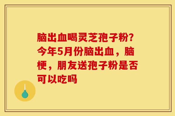 脑出喝灵芝孢子粉?今年5月份脑出,脑梗,朋友送孢子粉是否可以吃吗 脑出喝灵芝孢子粉?今年5月份脑出,脑梗,朋友送孢子粉是否可以吃吗
