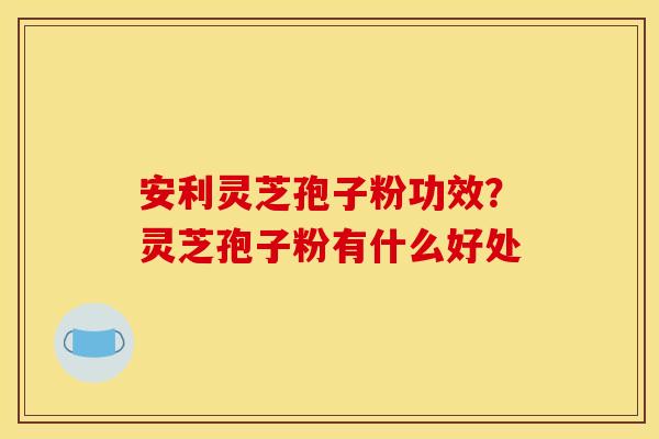 安利灵芝孢子粉功效?灵芝孢子粉有什么好处 安利灵芝孢子粉功效?灵芝孢子粉有什么好处