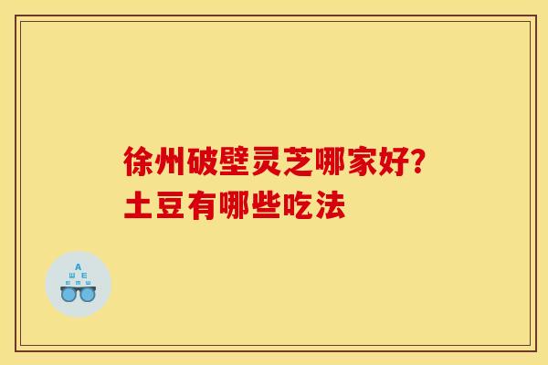 徐州破壁灵芝哪家好?土豆有哪些吃法 徐州破壁灵芝哪家好?土豆有哪些吃法