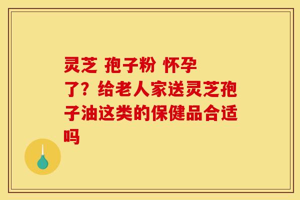 灵芝 孢子粉 怀孕 了?给老人家送灵芝孢子油这类的保健品合适吗 灵芝 孢子粉 怀孕 了?给老人家送灵芝孢子油这类的保健品合适吗