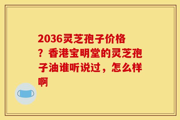 2036灵芝孢子价格?香港宝明堂的灵芝孢子油谁听说过,怎么样啊 2036灵芝孢子价格?香港宝明堂的灵芝孢子油谁听说过,怎么样啊