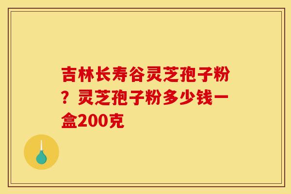 吉林长寿谷灵芝孢子粉?灵芝孢子粉多少钱一盒200克 吉林长寿谷灵芝孢子粉?灵芝孢子粉多少钱一盒200克