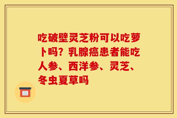 吃破壁灵芝粉可以吃萝卜吗?乳腺患者能吃人参、西洋参、灵芝、冬虫夏草吗 吃破壁灵芝粉可以吃萝卜吗?乳腺患者能吃人参、西洋参、灵芝、冬虫夏草吗