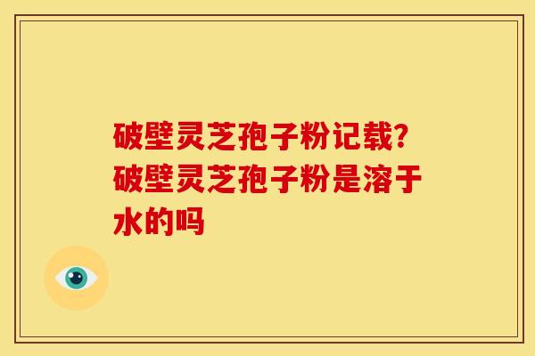 破壁灵芝孢子粉记载?破壁灵芝孢子粉是溶于水的吗 破壁灵芝孢子粉记载?破壁灵芝孢子粉是溶于水的吗
