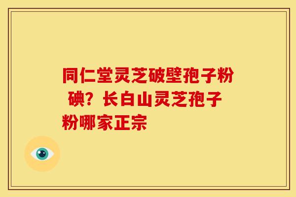 同仁堂灵芝破壁孢子粉 碘?长白山灵芝孢子粉哪家正宗 同仁堂灵芝破壁孢子粉 碘?长白山灵芝孢子粉哪家正宗