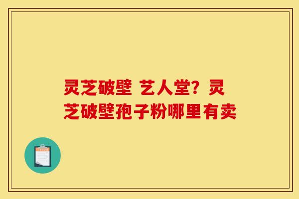 灵芝破壁 艺人堂?灵芝破壁孢子粉哪里有卖 灵芝破壁 艺人堂?灵芝破壁孢子粉哪里有卖