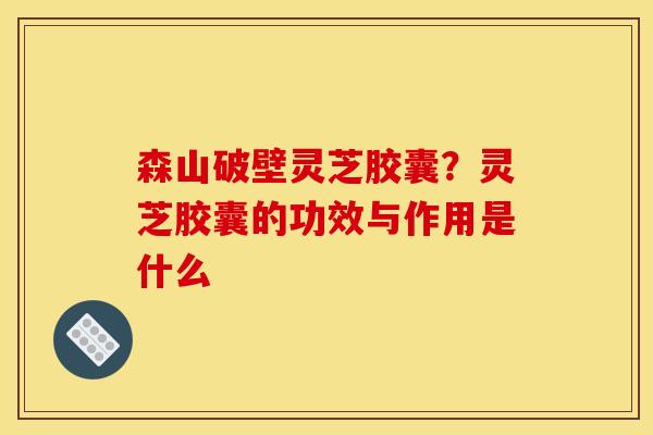 森山破壁灵芝胶囊?灵芝胶囊的功效与作用是什么 森山破壁灵芝胶囊?灵芝胶囊的功效与作用是什么