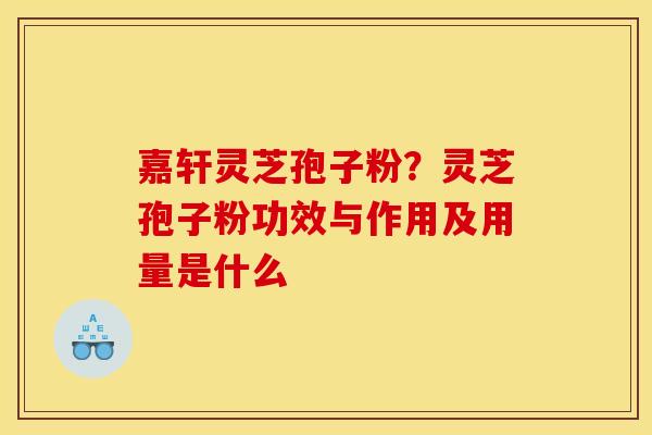 嘉轩灵芝孢子粉?灵芝孢子粉功效与作用及用量是什么 嘉轩灵芝孢子粉?灵芝孢子粉功效与作用及用量是什么