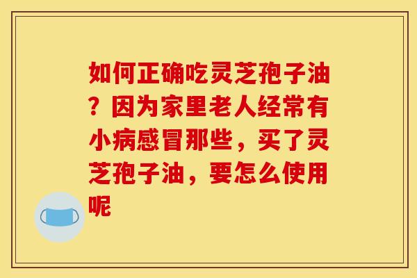 如何正确吃灵芝孢子油?因为家里老人经常有小那些,买了灵芝孢子油,要怎么使用呢 如何正确吃灵芝孢子油?因为家里老人经常有小那些,买了灵芝孢子油,要怎么使用呢