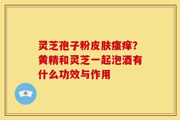 灵芝孢子粉？黄精和灵芝一起泡酒有什么功效与作用