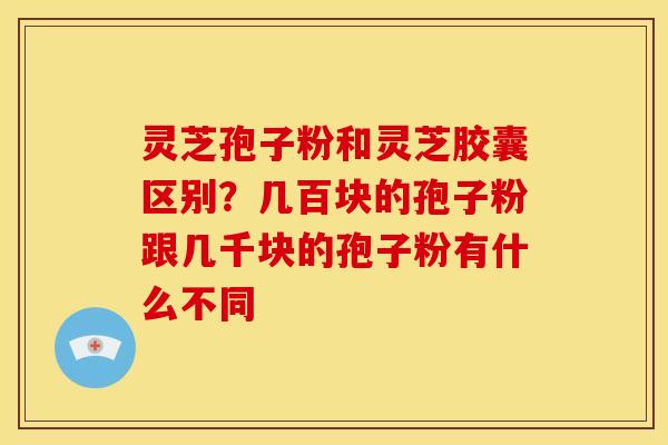 灵芝孢子粉和灵芝胶囊区别？几百块的孢子粉跟几千块的孢子粉有什么不同