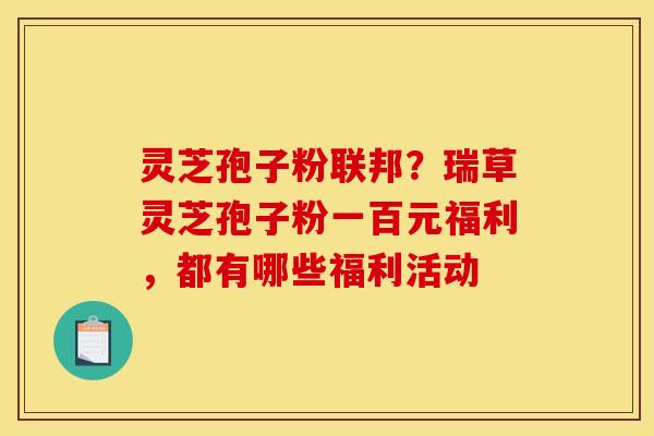 灵芝孢子粉联邦?瑞草灵芝孢子粉一百元福利,都有哪些福利活动 灵芝孢子粉联邦?瑞草灵芝孢子粉一百元福利,都有哪些福利活动