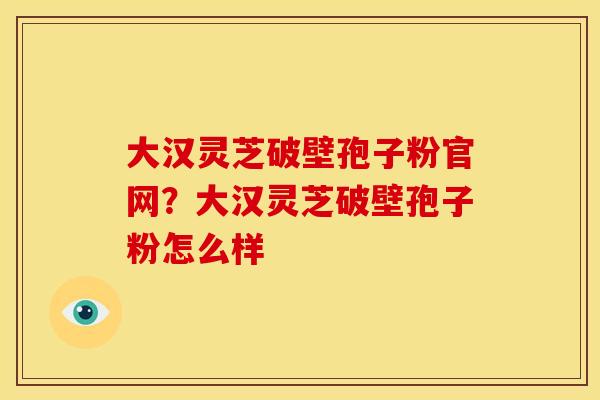 大汉灵芝破壁孢子粉官网?大汉灵芝破壁孢子粉怎么样 大汉灵芝破壁孢子粉官网?大汉灵芝破壁孢子粉怎么样