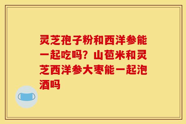 灵芝孢子粉和西洋参能一起吃吗?山苞米和灵芝西洋参大枣能一起泡酒吗 灵芝孢子粉和西洋参能一起吃吗?山苞米和灵芝西洋参大枣能一起泡酒吗