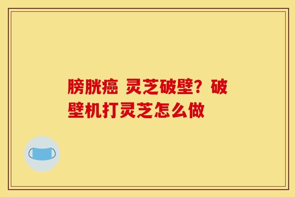 膀胱 灵芝破壁?破壁机打灵芝怎么做 膀胱 灵芝破壁?破壁机打灵芝怎么做