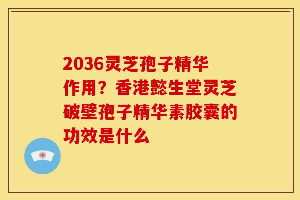 2036灵芝孢子精华作用?香港懿生堂灵芝破壁孢子精华素胶囊的功效是什么 2036灵芝孢子精华作用?香港懿生堂灵芝破壁孢子精华素胶囊的功效是什么