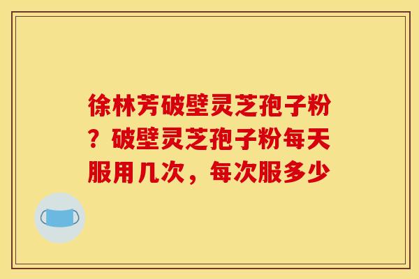 徐林芳破壁灵芝孢子粉?破壁灵芝孢子粉每天服用几次,每次服多少 徐林芳破壁灵芝孢子粉?破壁灵芝孢子粉每天服用几次,每次服多少