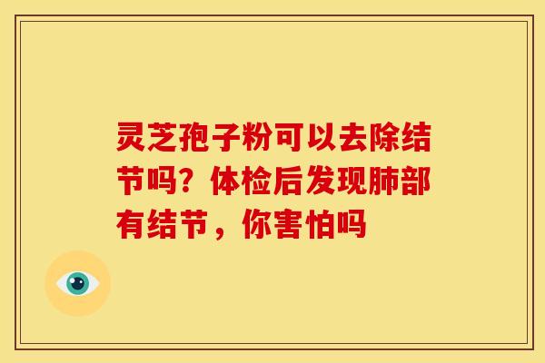灵芝孢子粉可以去除结节吗?体检后发现部有结节,你害怕吗 灵芝孢子粉可以去除结节吗?体检后发现部有结节,你害怕吗