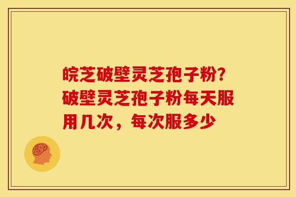 皖芝破壁灵芝孢子粉?破壁灵芝孢子粉每天服用几次,每次服多少 皖芝破壁灵芝孢子粉?破壁灵芝孢子粉每天服用几次,每次服多少
