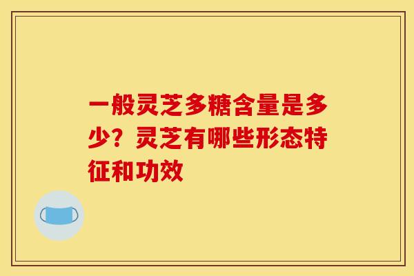 一般灵芝多糖含量是多少？灵芝有哪些形态特征和功效