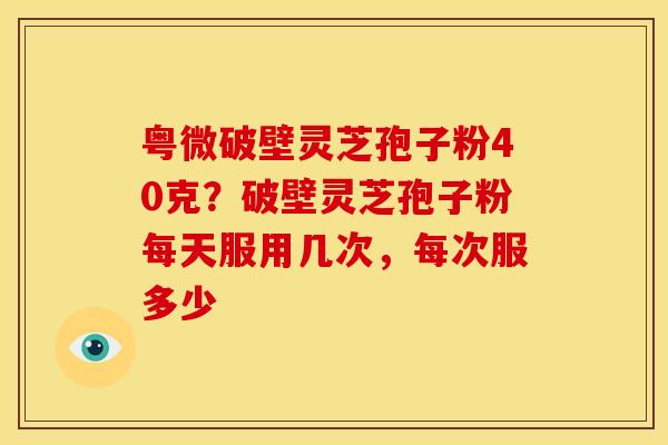 粤微破壁灵芝孢子粉40克?破壁灵芝孢子粉每天服用几次,每次服多少 粤微破壁灵芝孢子粉40克?破壁灵芝孢子粉每天服用几次,每次服多少