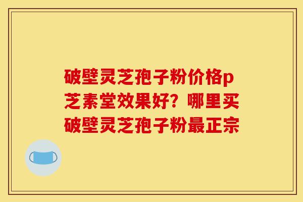 破壁灵芝孢子粉价格p芝素堂效果好?哪里买破壁灵芝孢子粉正宗 破壁灵芝孢子粉价格p芝素堂效果好?哪里买破壁灵芝孢子粉正宗