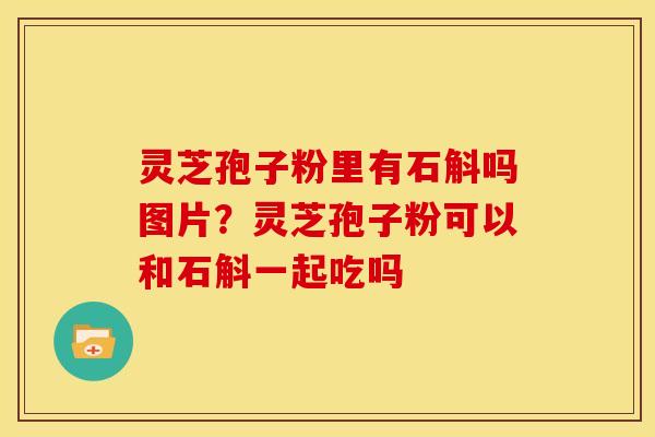 灵芝孢子粉里有石斛吗图片？灵芝孢子粉可以和石斛一起吃吗