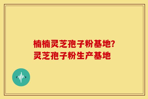 楠楠灵芝孢子粉基地?灵芝孢子粉生产基地 楠楠灵芝孢子粉基地?灵芝孢子粉生产基地