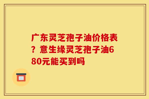 广东灵芝孢子油价格表？意生缘灵芝孢子油680元能买到吗