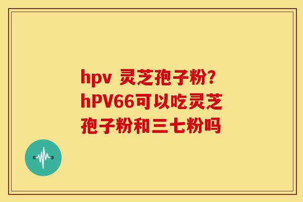 hpv 灵芝孢子粉?hPV66可以吃灵芝孢子粉和三七粉吗 hpv 灵芝孢子粉?hPV66可以吃灵芝孢子粉和三七粉吗
