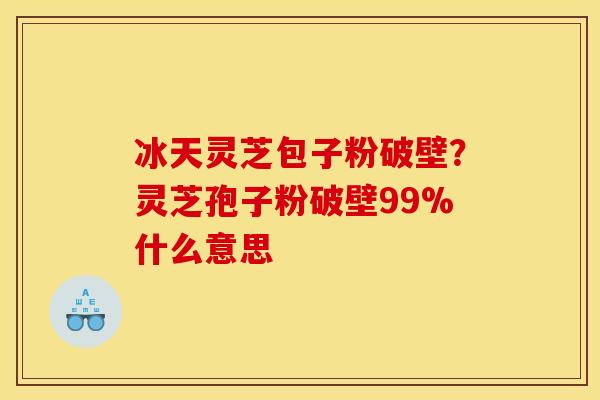 冰天灵芝包子粉破壁?灵芝孢子粉破壁99%什么意思 冰天灵芝包子粉破壁?灵芝孢子粉破壁99%什么意思