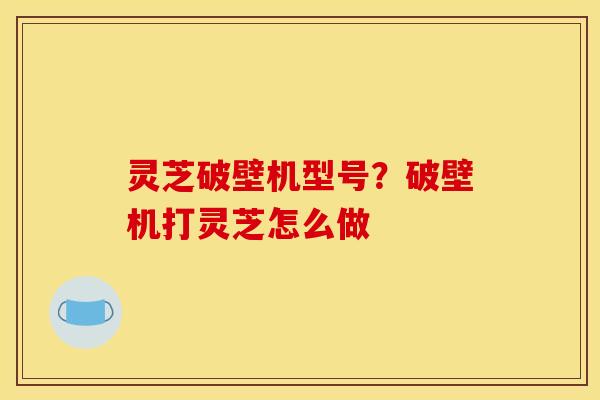 灵芝破壁机型号?破壁机打灵芝怎么做 灵芝破壁机型号?破壁机打灵芝怎么做