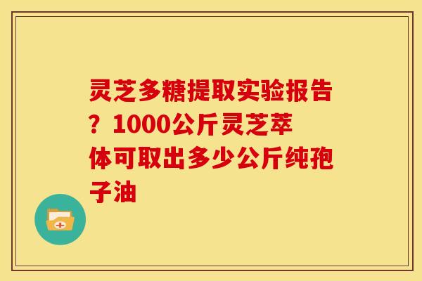 灵芝多糖提取实验报告？1000公斤灵芝萃体可取出多少公斤纯孢子油