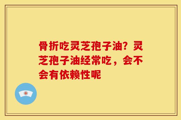 骨折吃灵芝孢子油?灵芝孢子油经常吃,会不会有依赖性呢 骨折吃灵芝孢子油?灵芝孢子油经常吃,会不会有依赖性呢