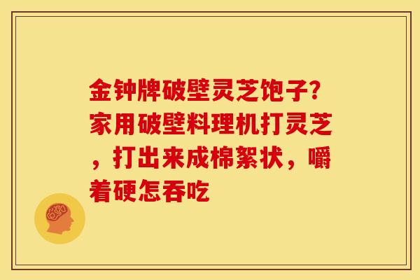 金钟牌破壁灵芝饱子?家用破壁料理机打灵芝,打出来成棉絮状,嚼着硬怎吞吃 金钟牌破壁灵芝饱子?家用破壁料理机打灵芝,打出来成棉絮状,嚼着硬怎吞吃
