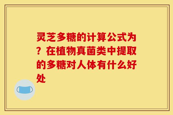 灵芝多糖的计算公式为?在植物真菌类中提取的多糖对人体有什么好处 灵芝多糖的计算公式为?在植物真菌类中提取的多糖对人体有什么好处