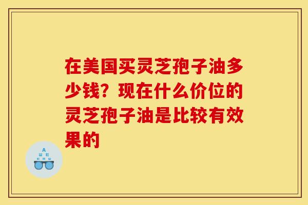 在美国买灵芝孢子油多少钱?现在什么价位的灵芝孢子油是比较有效果的 在美国买灵芝孢子油多少钱?现在什么价位的灵芝孢子油是比较有效果的
