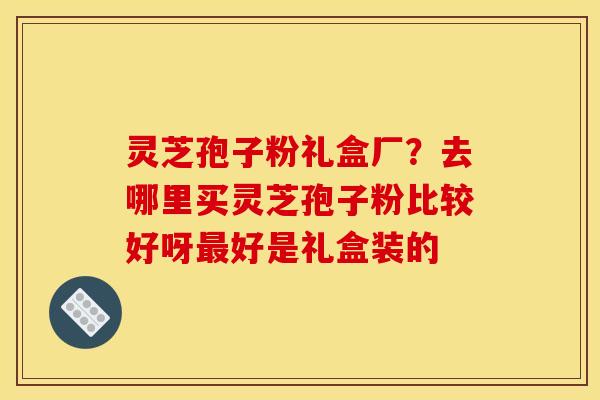 灵芝孢子粉礼盒厂？去哪里买灵芝孢子粉比较好呀好是礼盒装的