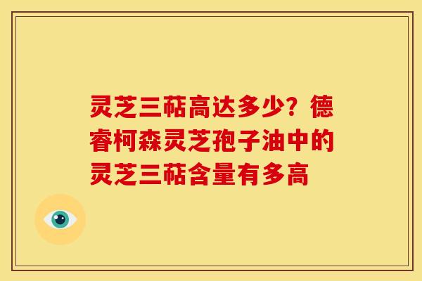 灵芝三萜高达多少?德睿柯森灵芝孢子油中的灵芝三萜含量有多高 灵芝三萜高达多少?德睿柯森灵芝孢子油中的灵芝三萜含量有多高