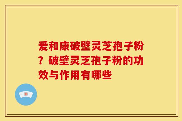 爱和康破壁灵芝孢子粉?破壁灵芝孢子粉的功效与作用有哪些 爱和康破壁灵芝孢子粉?破壁灵芝孢子粉的功效与作用有哪些