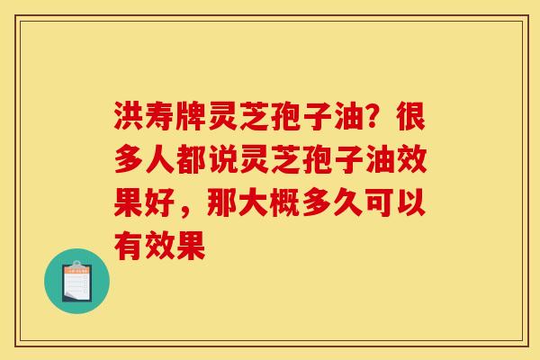 洪寿牌灵芝孢子油?很多人都说灵芝孢子油效果好,那大概多久可以有效果 洪寿牌灵芝孢子油?很多人都说灵芝孢子油效果好,那大概多久可以有效果